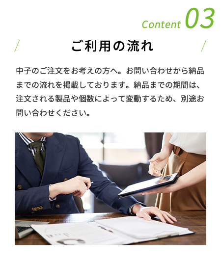 Content 03 ご利用の流れ 中子のご注文をお考えの方へ。お問い合わせから納品までの流れを掲載しております。納品までの期間は、注文される製品や個数によって変動するため、別途お問い合わせください。